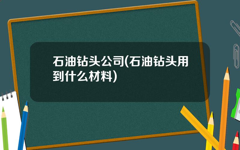 石油钻头公司(石油钻头用到什么材料)